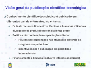 Os serviços do Ibict para as Publicações Técnico Científicas	Conferir maior visibilidade à produção científica brasileira e promover processos efetivos de comunicação científica no País, por meio de criação e manutenção de publicações científicas de acesso aberto.