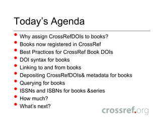 Today’s AgendaWhy assign CrossRefDOIs to books?Books now registered in CrossRefBest Practices for CrossRef Book DOIsDOI syntax for booksLinking to and from booksDepositing CrossRefDOIs& metadata for booksQuerying for booksISSNs and ISBNs for books & seriesHow much?What’s next?
