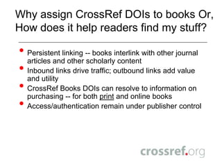 Why assign CrossRef DOIs to books Or, How does it help readers find my stuff?Persistent linking -- books interlink with other journal articles and other scholarly contentInbound links drive traffic; outbound links add value and utilityCrossRef Books DOIs can resolve to information on purchasing -- for both print and online booksAccess/authentication remain under publisher control