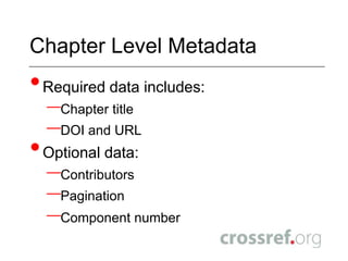 ISSNs& ISBNs in CrossRef SchemaISSNs are assignable to a series title and not book title.ISSN is directly bound to series title and must be present in seriesISSN check digit will be verified upon deposit – invalid ISSNs will be rejected  Volume is mandatory if series_metadata is present and volume level title is NOT presentTitles and ISSNs/ISBNs in deposit must match titles associated with ISSNs/ISBNs in the system New titles will create a title entry in the system – updates/additions to this title must remain consistentContact support@crossref.org to change titles