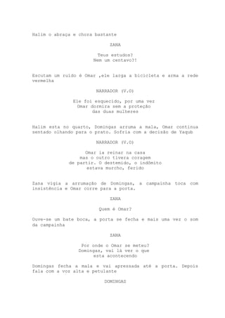 Halim o abraça e chora bastante
ZANA
Teus estudos?
Nem um centavo?!
Escutam um ruído é Omar ,ele larga a bicicleta e arma a rede
vermelha
NARRADOR (V.O)
Ele foi esquecido, por uma vez
Omar dormira sem a proteção
das duas mulheres
Halim esta no quarto, Domingas arruma a mala, Omar continua
sentado olhando para o prato. Sofria com a decisão de Yaqub
NARRADOR (V.O)
Omar ia reinar na casa
mas o outro tivera coragem
de partir. O destemido, o indômito
estava murcho, ferido
Zana vigia a arrumação de Domingas, a campainha toca com
insistência e Omar corre para a porta.
ZANA
Quem é Omar?
Ouve-se um bate boca, a porta se fecha e mais uma vez o som
da campainha
ZANA
Por onde o Omar se meteu?
Domingas, vai lá ver o que
esta acontecendo
Domingas fecha a mala e vai apressada até a porta. Depois
fala com a voz alta e petulante
DOMINGAS
 
