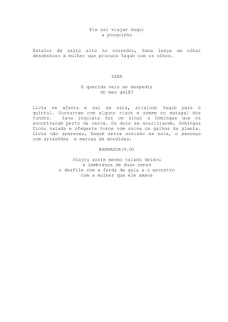 Ele vai viajar daqui
a pouquinho
Estalos de salto alto no corredor, Zana lança um olhar
desdenhoso a mulher que procura Yaqub com os olhos.
ZANA
A querida veio se despedir
do meu galã?
Lívia se afasta e sai da sala, atraindo Yaqub para o
quintal. Sussurram com alguns risos e somem no matagal dos
fundos. Zana inquieta fez um sinal a Domingas que os
encontraram perto da cerca. Os dois se acariciavam, Domingas
ficou calada e ofegante torce com raiva os galhos da planta.
Lívia não apareceu, Yaqub entra sozinho na sala, o pescoço
com arranhões e marcas de mordidas.
NARRADOR(V.O)
Viajou assim mesmo calado deixou
a lembrança de duas cenas
o desfile com a farda de gala e o encontro
com a mulher que ele amava
 