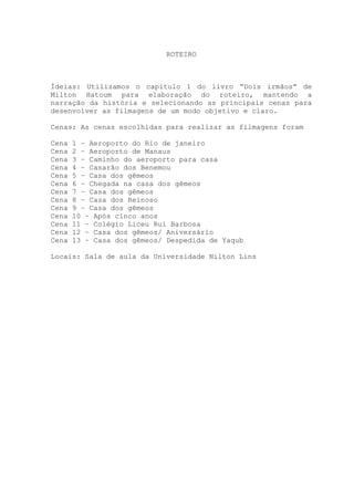 ROTEIRO
Ídeias: Utilizamos o capítulo 1 do livro “Dois irmãos” de
Milton Hatoum para elaboração do roteiro, mantendo a
narração da história e selecionando as principais cenas para
desenvolver as filmagens de um modo objetivo e claro.
Cenas: As cenas escolhidas para realizar as filmagens foram
Cena 1 – Aeroporto do Rio de janeiro
Cena 2 – Aeroporto de Manaus
Cena 3 – Caminho do aeroporto para casa
Cena 4 – Casarão dos Benemou
Cena 5 – Casa dos gêmeos
Cena 6 – Chegada na casa dos gêmeos
Cena 7 – Casa dos gêmeos
Cena 8 – Casa dos Reinoso
Cena 9 – Casa dos gêmeos
Cena 10 – Após cinco anos
Cena 11 – Colégio Liceu Rui Barbosa
Cena 12 – Casa dos gêmeos/ Aniversário
Cena 13 – Casa dos gêmeos/ Despedida de Yaqub
Locais: Sala de aula da Universidade Nilton Lins
 