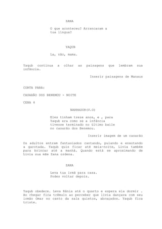 ZANA
O que aconteceu? Arrancaram a
tua língua?
YAQUB
La, não, mama.
Yaqub continua a olhar as paisagens que lembram sua
infância.
Inserir paisagens de Manaus
CORTA PARA:
CASARÃO DOS BENEMOU - NOITE
CENA 4
NARRADOR(V.O)
Eles tinham treze anos, e , para
Yaqub era como se a infância
tivesse terminado no último baile
no casarão dos Benemou.
Inserir imagem de um casarão
Os adultos entram fantasiados cantando, pulando e enxotando
a garotada. Yaqub quis ficar até meia-noite, Lívia também
para brincar até a manhã. Quando está se aproximando de
Lívia sua mãe Zana ordena.
ZANA
Leva tua irmã para casa.
Podes voltar depois.
Yaqub obedece. Leva Rânia até o quarto e espera ela dormir .
Ao chegar fica trêmulo ao perceber que lívia dançava com seu
irmão Omar no canto da sala quietos, abraçados. Yaqub fica
triste.
 