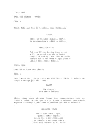 CORTA PARA:
CASA DOS GÊMEOS – TARDE
CENA 5
Yaqub fala num tom de tristeza para Domingas.
YAQUB
Odiei as músicas daquela noite,
os mascarados, e odiei a noite.
NARRADOR(V.O)
Foi seu último baile. Quer dizer
a última manhã que viu o irmão
chegar de uma noitada. Não entendia
porque ele e não Omar viajou para o
Líbano dois meses depois.
CORTA PARA:
CHEGADA NA CASA DOS GÊMEOS
CENA 6
Zana desce do jipe procura em vão Omar, Rânia o avista de
longe e indaga por seu irmão
RÂNIA
Ele chegou?
Meu irmão chegou?
Rânia corre para abraçar Yaqub que correspondeu como se
fosse a primeira vez que a via, Rânia o observa procurando
algumas diferenças para Omar e percebe que era o silêncio.
NARRADOR (V.O)
Rânia observava Yaqub,
queria notar alguma
coisa que o diferenciasse
do caçula e percebeu que a
diferença estava no silêncio
 