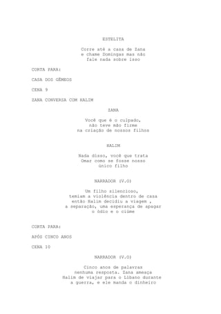 ESTELITA
Corre até a casa de Zana
e chame Domingas mas não
fale nada sobre isso
CORTA PARA:
CASA DOS GÊMEOS
CENA 9
ZANA CONVERSA COM HALIM
ZANA
Você que é o culpado,
não teve mão firme
na criação de nossos filhos
HALIM
Nada disso, você que trata
Omar como se fosse nosso
único filho
NARRADOR (V.O)
Um filho silencioso,
temiam a violência dentro de casa
então Halim decidiu a viagem ,
a separação, uma esperança de apagar
o ódio e o ciúme
CORTA PARA:
APÓS CINCO ANOS
CENA 10
NARRADOR (V.O)
Cinco anos de palavras
nenhuma resposta. Zana ameaça
Halim de viajar para o Líbano durante
a guerra, e ele manda o dinheiro
 