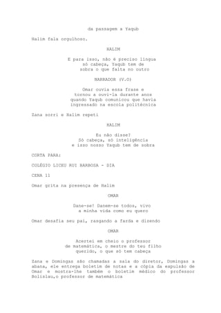 da passagem a Yaqub
Halim fala orgulhoso.
HALIM
E para isso, não é preciso língua
só cabeça, Yaqub tem de
sobra o que falta no outro
NARRADOR (V.O)
Omar ouvia essa frase e
tornou a ouvi-la durante anos
quando Yaqub comunicou que havia
ingressado na escola politécnica
Zana sorri e Halim repeti
HALIM
Eu não disse?
Só cabeça, só inteligência
e isso nosso Yaqub tem de sobra
CORTA PARA:
COLÉGIO LICEU RUI BARBOSA - DIA
CENA 11
Omar grita na presença de Halim
OMAR
Dane-se! Danem-se todos, vivo
a minha vida como eu quero
Omar desafia seu pai, rasgando a farda e dizendo
OMAR
Acertei em cheio o professor
de matemática, o mestre do teu filho
querido, o que só tem cabeça
Zana e Domingas são chamadas a sala do diretor, Domingas a
abana, ele entrega boletim de notas e a cópia da expulsão de
Omar e mostra-lhe também o boletim médico do professor
Bolislau,o professor de matemática
 