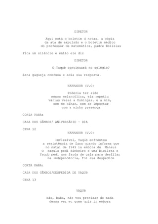 DIRETOR
Aqui está o boletim d notas, a cópia
da ata de expulsão e o boletim médico
do professor de matemática, padre Bolislau
Fica um silêncio e então ele diz
DIRETOR
O Yaqub continuará no colégio?
Zana gagueja confusa e adia sua resposta.
NARRADOR (V.O)
Poderia ter sido
menos melancólica, ela repetiu
várias vezes a Domingas, e a mim,
sem me olhar, sem se importar
com a minha presença
CORTA PARA:
CASA DOS GÊMEOS/ ANIVERSÁRIO - DIA
CENA 12
NARRADOR (V.O)
Inflexível, Yaqub enfrentou
a resistência de Zana quando informa que
no natal de 1949 ia embora de Manaus
O caçula pedi dinheiro e uma bicileta e
Yaqub pedi uma farda de gala para desfilar
na independência, foi sua despedida
CORTA PARA:
CASA DOS GÊMEOS/DESPEDIDA DE YAQUB
CENA 13
YAQUB
Não, baba, não vou precisar de nada
dessa vez eu quem quis ir embora
 