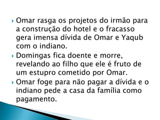  Omar rasga os projetos do irmão para
a construção do hotel e o fracasso
gera imensa dívida de Omar e Yaqub
com o indiano.
 Domingas fica doente e morre,
revelando ao filho que ele é fruto de
um estupro cometido por Omar.
 Omar foge para não pagar a dívida e o
indiano pede a casa da família como
pagamento.
 