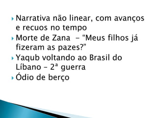  Narrativa não linear, com avanços
e recuos no tempo
 Morte de Zana - “Meus filhos já
fizeram as pazes?”
 Yaqub voltando ao Brasil do
Líbano – 2ª guerra
 Ódio de berço
 
