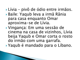 Lívia – pivô de ódio entre irmãos.
 Baile: Yaqub leva a irmã Rânia
para casa enquanto Omar
aproxima-se de Lívia.
 Vingança: Em uma sessão de
cinema na casa de vizinhos, Lívia
beija Yaqub e Omar corta o rosto
do irmão com uma garrafa.
 Yaqub é mandado para o Líbano.
 
