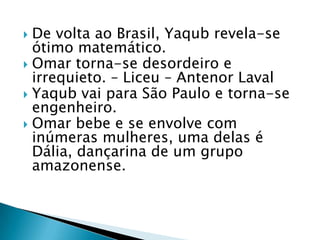  De volta ao Brasil, Yaqub revela-se
ótimo matemático.
 Omar torna-se desordeiro e
irrequieto. – Liceu – Antenor Laval
 Yaqub vai para São Paulo e torna-se
engenheiro.
 Omar bebe e se envolve com
inúmeras mulheres, uma delas é
Dália, dançarina de um grupo
amazonense.
 