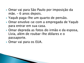  Omar vai para São Paulo por imposição da
mãe. – 6 anos depois.
 Yaqub paga-lhe um quarto de pensão.
 Omar envolve-se com a empregada de Yaqub
para entrar em sua casa.
 Omar depreda as fotos do irmão e da esposa,
Lívia, além de roubar-lhe dólares e o
passaporte.
 Omar vai para os EUA.
 