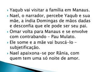  Yaqub vai visitar a família em Manaus.
 Nael, o narrador, percebe Yaqub e sua
mãe, a índia Domingas de mãos dadas
e desconfia que ele pode ser seu pai.
 Omar volta para Manaus e se envolve
com contrabando – Pau Mulato.
 Ele some e a mãe vai buscá-lo –
subjetificação.
 Nael apaixona-se por Rânia, com
quem tem uma só noite de amor.
 