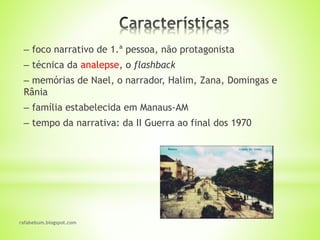 rafabebum.blogspot.com
‒ foco narrativo de 1.ª pessoa, não protagonista
‒ técnica da analepse, o flashback
‒ memórias de Nael, o narrador, Halim, Zana, Domingas e
Rânia
‒ família estabelecida em Manaus-AM
‒ tempo da narrativa: da II Guerra ao final dos 1970
 