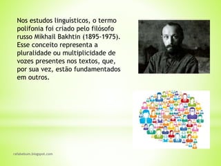 rafabebum.blogspot.com
Nos estudos linguísticos, o termo
polifonia foi criado pelo filósofo
russo Mikhail Bakhtin (1895-1975).
Esse conceito representa a
pluralidade ou multiplicidade de
vozes presentes nos textos, que,
por sua vez, estão fundamentados
em outros.
 