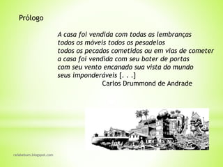 rafabebum.blogspot.com
Prólogo
A casa foi vendida com todas as lembranças
todos os móveis todos os pesadelos
todos os pecados cometidos ou em vias de cometer
a casa foi vendida com seu bater de portas
com seu vento encanado sua vista do mundo
seus imponderáveis [. . .]
Carlos Drummond de Andrade
 