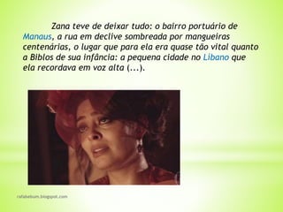 rafabebum.blogspot.com
Zana teve de deixar tudo: o bairro portuário de
Manaus, a rua em declive sombreada por mangueiras
centenárias, o lugar que para ela era quase tão vital quanto
a Biblos de sua infância: a pequena cidade no Líbano que
ela recordava em voz alta (...).
 