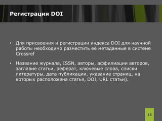 Регистрация DOI
• Для присвоения и регистрации индекса DOI для научной
работы необходимо разместить её метаданные в системе
Crossref
• Название журнала, ISSN, авторы, аффилиации авторов,
заглавие статьи, реферат, ключевые слова, списки
литературы, дата публикации, указание страниц, на
которых расположена статья, DOI, URL статьи).
15
 