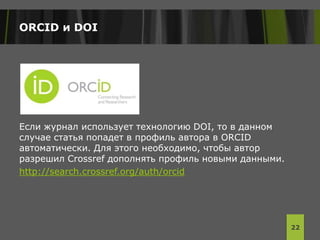 ORCID и DOI
Если журнал использует технологию DOI, то в данном
случае статья попадет в профиль автора в ORCID
автоматически. Для этого необходимо, чтобы автор
разрешил Crossref дополнять профиль новыми данными.
http://search.crossref.org/auth/orcid
22
 