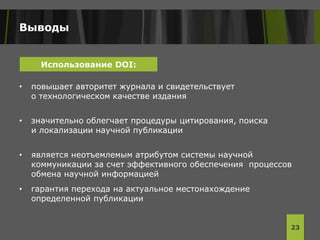 Выводы
• повышает авторитет журнала и свидетельствует
о технологическом качестве издания
• значительно облегчает процедуры цитирования, поиска
и локализации научной публикации
• является неотъемлемым атрибутом системы научной
коммуникации за счет эффективного обеспечения процессов
обмена научной информацией
• гарантия перехода на актуальное местонахождение
определенной публикации
23
Использование DOI:
 