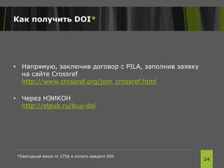 Как получить DOI*
• Напрямую, заключив договор с PILA, заполнив заявку
на сайте Crossref
http://www.crossref.org/join_crossref.html
• Через НЭИКОН
http://elpub.ru/buy-doi
24
*Ежегодный взнос от 275$ и оплата каждого DOI
 