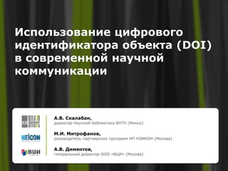 Использование цифрового
идентификатора объекта (DOI)
в современной научной
коммуникации
А.В. Скалабан,
директор Научной библиотеки БНТУ (Минск)
М.И. Митрофанов,
руководитель партнерских программ НП НЭИКОН (Москва)
А.В. Диментов,
генеральный директор ООО «ВЦИ» (Москва)
 