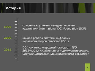 История
создание крупными международными
издателями International DOI Foundation (IDF)
начало работы системы цифровых
идентификаторов объектов (DOI)
DOI как международный стандарт: ISO
26324:2012 «Информация и документирование.
Система цифровых идентификаторов объектов»
4
1998
2000
2012
 
