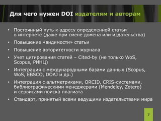 Для чего нужен DOI издателям и авторам
• Постоянный путь к адресу определенной статьи
в интернете (даже при смене домена или издательства)
• Повышение «видимости» статьи
• Повышение авторитетности журнала
• Учет цитирования статей – Cited-by (не только WoS,
Scopus, РИНЦ)
• Интеграция с международными базами данных (Scopus,
WoS, EBSCO, DOAJ и др.)
• Интеграция с альтметриками, ORCID, CRIS-системами,
библиографическими менеджерами (Mendeley, Zotero)
и сервисами поиска плагиата
• Стандарт, принятый всеми ведущими издательствами мира
7
 