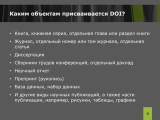 Каким объектам присваивается DOI?
• Книга, книжная серия, отдельная глава или раздел книги
• Журнал, отдельный номер или том журнала, отдельная
статья
• Диссертация
• Сборники трудов конференций, отдельный доклад
• Научный отчет
• Препринт (рукопись)
• База данных, набор данных
• И другие виды научных публикаций, а также части
публикации, например, рисунки, таблицы, графики
8
 