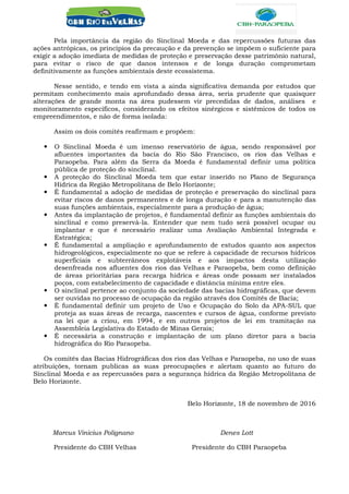 Pela importância da região do Sinclinal Moeda e das repercussões futuras das
ações antrópicas, os princípios da precaução e da prevenção se impõem o suficiente para
exigir a adoção imediata de medidas de proteção e preservação desse patrimônio natural,
para evitar o risco de que danos intensos e de longa duração comprometam
definitivamente as funções ambientais deste ecossistema.
Nesse sentido, e tendo em vista a ainda significativa demanda por estudos que
permitam conhecimento mais aprofundado dessa área, seria prudente que quaisquer
alterações de grande monta na área pudessem vir precedidas de dados, análises e
monitoramento específicos, considerando os efeitos sinérgicos e sistêmicos de todos os
empreendimentos, e não de forma isolada:
Assim os dois comitês reafirmam e propõem:
 O Sinclinal Moeda é um imenso reservatório de água, sendo responsável por
afluentes importantes da bacia do Rio São Francisco, os rios das Velhas e
Paraopeba. Para além da Serra da Moeda é fundamental definir uma política
pública de proteção do sinclinal.
 A proteção do Sinclinal Moeda tem que estar inserido no Plano de Segurança
Hídrica da Região Metropolitana de Belo Horizonte;
 É fundamental a adoção de medidas de proteção e preservação do sinclinal para
evitar riscos de danos permanentes e de longa duração e para a manutenção das
suas funções ambientais, especialmente para a produção de água;
 Antes da implantação de projetos, é fundamental definir as funções ambientais do
sinclinal e como preservá-la. Entender que nem tudo será possível ocupar ou
implantar e que é necessário realizar uma Avaliação Ambiental Integrada e
Estratégica;
 É fundamental a ampliação e aprofundamento de estudos quanto aos aspectos
hidrogeológicos, especialmente no que se refere à capacidade de recursos hídricos
superficiais e subterrâneos explotáveis e aos impactos desta utilização
desenfreada nos afluentes dos rios das Velhas e Paraopeba, bem como definição
de áreas prioritárias para recarga hídrica e áreas onde possam ser instalados
poços, com estabelecimento de capacidade e distância mínima entre eles.
 O sinclinal pertence ao conjunto da sociedade das bacias hidrográficas, que devem
ser ouvidas no processo de ocupação da região através dos Comitês de Bacia;
 É fundamental definir um projeto de Uso e Ocupação do Solo da APA-SUL que
proteja as suas áreas de recarga, nascentes e cursos de água, conforme previsto
na lei que a criou, em 1994, e em outros projetos de lei em tramitação na
Assembleia Legislativa do Estado de Minas Gerais;
 É necessária a construção e implantação de um plano diretor para a bacia
hidrográfica do Rio Paraopeba.
Os comitês das Bacias Hidrográficas dos rios das Velhas e Paraopeba, no uso de suas
atribuições, tornam publicas as suas preocupações e alertam quanto ao futuro do
Sinclinal Moeda e as repercussões para a segurança hídrica da Região Metropolitana de
Belo Horizonte.
Belo Horizonte, 18 de novembro de 2016
Marcus Vinicius Polignano Denes Lott
Presidente do CBH Velhas Presidente do CBH Paraopeba
 