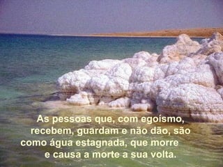 As pessoas que, com egoísmo, recebem, guardam e não dão, são como água estagnada, que morre  e causa a morte a sua volta. 