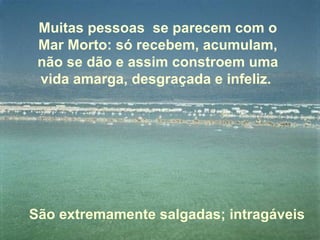 Muitas pessoas se parecem com o
 Mar Morto: só recebem, acumulam,
 não se dão e assim constroem uma
 vida amarga, desgraçada e infeliz.




São extremamente salgadas; intragáveis
 