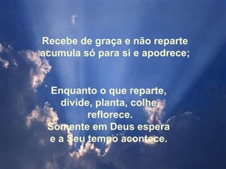 Recebe de graça e não reparte
acumula só para si e apodrece;


  Enquanto o que reparte,
   divide, planta, colhe,
         reflorece.
 Somente em Deus espera
 e a Seu tempo acontece.
 