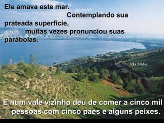 Ele amava este mar.  Contemplando sua prateada superfície,  muitas vezes pronunciou suas parábolas. E num vale vizinho deu de comer a cinco mil pessoas com cinco pães e alguns peixes.  