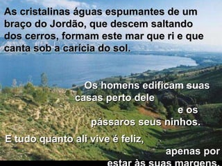 As cristalinas águas espumantes de um braço do Jordão, que descem saltando dos cerros, formam este mar que ri e que canta sob a carícia do sol.  E tudo quanto ali vive é feliz,  apenas por estar às suas margens. Os homens edificam suas casas perto dele  e os pássaros seus ninhos.  
