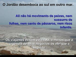 O Jordão desemboca ao sul em outro mar. Ali não há movimento de peixes, nem sussurro de folhas, nem canto de pássaros, nem risos infantis. Os viajantes evitam esta rota, a menos que a urgência de seus negócios os obrigue a segui-la. 