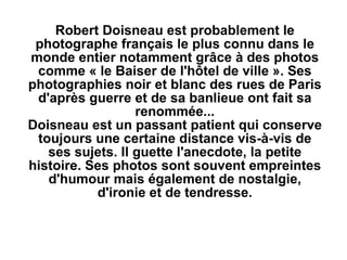 Robert Doisneau est probablement le photographe français le plus connu dans le monde entier notamment grâce à des photos comme « le Baiser de l'hôtel de ville ». Ses photographies noir et blanc des rues de Paris d'après guerre et de sa banlieue ont fait sa renommée... Doisneau est un passant patient qui conserve toujours une certaine distance vis-à-vis de ses sujets. Il guette l'anecdote, la petite histoire. Ses photos sont souvent empreintes d'humour mais également de nostalgie, d'ironie et de tendresse. 