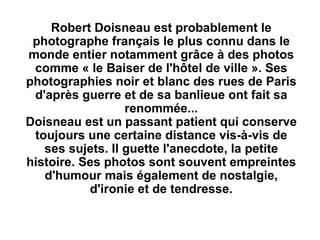 Robert Doisneau est probablement le
 photographe français le plus connu dans le
monde entier notamment grâce à des photos
 comme « le Baiser de l'hôtel de ville ». Ses
photographies noir et blanc des rues de Paris
 d'après guerre et de sa banlieue ont fait sa
                  renommée...
Doisneau est un passant patient qui conserve
 toujours une certaine distance vis-à-vis de
   ses sujets. Il guette l'anecdote, la petite
histoire. Ses photos sont souvent empreintes
   d'humour mais également de nostalgie,
           d'ironie et de tendresse.
 