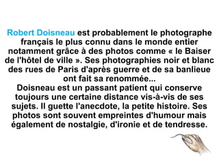 Robert Doisneau est probablement le photographe
français le plus connu dans le monde entier
notamment grâce à des photos comme « le Baiser
de l'hôtel de ville ». Ses photographies noir et blanc
des rues de Paris d'après guerre et de sa banlieue
ont fait sa renommée...
Doisneau est un passant patient qui conserve
toujours une certaine distance vis-à-vis de ses
sujets. Il guette l'anecdote, la petite histoire. Ses
photos sont souvent empreintes d'humour mais
également de nostalgie, d'ironie et de tendresse.
 