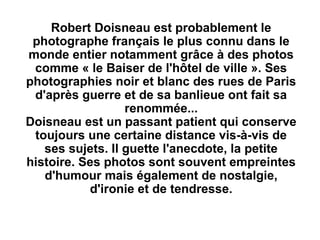 Robert Doisneau est probablement le
photographe français le plus connu dans le
monde entier notamment grâce à des photos
comme « le Baiser de l'hôtel de ville ». Ses
photographies noir et blanc des rues de Paris
d'après guerre et de sa banlieue ont fait sa
renommée...
Doisneau est un passant patient qui conserve
toujours une certaine distance vis-à-vis de
ses sujets. Il guette l'anecdote, la petite
histoire. Ses photos sont souvent empreintes
d'humour mais également de nostalgie,
d'ironie et de tendresse.
 