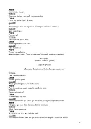10
PACO
Você só sabe chorar.
TONHO
Estava me abrindo com você, como um amigo.
PACO
Quem tem amigo é puta de zona.
TONHO
É. . .
(Pausa longa. Paco tira a gaita do bolso e fica brincando com ela.)
TONHO
Quer tocar, toque.
PACO
Posso tocar?
TONHO
Faça o que lhe der na telha.
PACO
Não vou perturbar o seu sono?
TONHO
Não. Pode tocar.
PACO
Tocarei em sua honra.
(Paco começa a tocar. Tonho acende um cigarro e dá uma longa tragada.)
(Luz apaga.)
(Fim do Primeiro Quadro)
Segundo Quadro
(Paco está deitado, entra Tonho, Paco pára de tocar.)
TONHO
Pode continuar tocando.
PACO
Eu toco quando quero.
TONHO
Pensei que tinha parado por minha causa.
PACO
Paro só quando eu quero, ninguém manda em mim.
TONHO
Esqueceu de ontem?
PACO
Es não esqueço de nada.
TONHO
Então deveria saber que a hora que me encher, eu faço você parar na marra.
PACO
Não pense que todo dia é dia santo. Ontem foi ontem.
TONHO
E hoje é a mesma coisa.
PACO
Se eu quiser, eu toco. Você não faz nada.
TONHO
Você é muito valente. Mas por que parou quando eu cheguei? Ficou com medo?
 