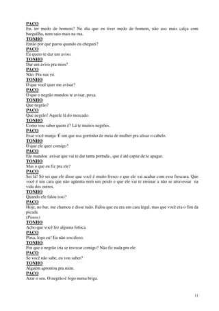 11
PACO
Eu, ter medo de homem? No dia que eu tiver medo de homem, não uso mais calça com
barguilha, nem saio mais na rua.
TONHO
Então por que parou quando eu cheguei?
PACO
Eu quero te dar um aviso.
TONHO
Dar um aviso pra mim?
PACO
Não. Pra sua vó.
TONHO
O que você quer me avisar?
PACO
O que o negrão mandou te avisar, poxa.
TONHO
Que negrão?
PACO
Que negrão! Aquele lá do mercado.
TONHO
Como vou saber quem é? Lá te muitos negrões.
PACO
Esse você manja. É um que usa gorrinho de meia de mulher pra alisar o cabelo.
TONHO
O que ele quer comigo?
PACO
Ele mandou avisar que vai te dar tanta porrada , que é até capaz de te apagar.
TONHO
Mas o que eu fiz pra ele?
PACO
Sei lá! Só sei que ele disse que você é muito fresco e que ele vai acabar com essa frescura. Que
você é um cara que não agüenta nem um peido e que ele vai te ensinar a não se atravessar na
vida dos outros.
TONHO
Quando ele falou isso?
PACO
Hoje, no bar, me chamou e disse tudo. Falou que eu era um cara legal, mas que você era o fim da
picada.
(Pausa)
TONHO
Acho que você fez alguma fofoca.
PACO
Poxa, logo eu! Eu não sou disso.
TONHO
Por que o negrão iria se invocar comigo? Não fiz nada pra ele.
PACO
Se você não sabe, eu vou saber?
TONHO
Alguém aprontou pra mim.
PACO
Azar o seu. O negrão é fogo numa briga.
 