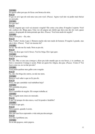 12
TONHO
Só queria saber por que ele ficou com bronca de mim.
PACO
O que eu sei é que ele está uma vara com você. (Pausa) Agora você não vai poder mais baixar
no mercado.
TONHO
Por que não?
PACO
Vai me enganar que você vai encarar o negrão? Ele come a tua alma. O negrão é esperto. Você
não conhece ele. Briga paca. Uma vez ele pegou um chofer que dava uns dez de você, quase
matou o desgraçado de tanta porrada que deu. (Pausa) Você tem medo do negrão?
TONHO
(Sem convicção) – Eu, não.
PACO
Boa, Tonho! Assim é que é. Homem macho não tem medo de homem. O negrão é grande, mas
não é dois. (Pausa) Você vai encarar ele?
TONHO
Sei lá! Ele não me fez nada. Nem eu pra ele.
PACO
Poxa, ele disse que você é fresco. Vai lá e briga. Ele é que quer.
TONHO
Você só pensa em briga.
PACO
Eu, não. Mas se um cara começar a dizer pra todo mundo que eu sou fresco, e os cambaus, eu
ferro o miserável. Comigo é assim. Pode ser quem for; folgou, dou pau. (Pausa) Como é? Vai
fazer como eu, ou vai dar pra trás?
TONHO
Você podia quebrar meu galho com o negrão.
PACO
Eu, não. Em briga dos outros, eu não me meto.
TONHO
Bastava você saber o que eu fiz pra ele.
PACO
Poxa, em que caminhão você trabalhou hoje?
TONHO
NO caminhão de peixe.
PACO
Era o caminhão do negrão. Ele sempre trabalha aí.
TONHO
Mas o negrão nem estava no mercado.
PACO
E daí? Só porque ele não estava, você foi pondo o bedelho?
TONHO
O chofer é que quis.
PACO
Deixa querer, quando é assim.
TONHO
Eles não iam ficar esperando a vida toda pra descarregar.
PACO
Isso não é problema seu.
TONHO
Se eu não pegasse, outro pegava.
 