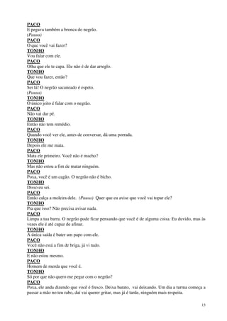 13
PACO
E pegava também a bronca do negrão.
(Pausa)
PACO
O que você vai fazer?
TONHO
Vou falar com ele.
PACO
Olha que ele te capa. Ele não é de dar arreglo.
TONHO
Que vou fazer, então?
PACO
Sei lá! O negrão sacaneado é espeto.
(Pausa)
TONHO
O único jeito é falar com o negrão.
PACO
Não vai dar pé.
TONHO
Então não tem remédio.
PACO
Quando você ver ele, antes de conversar, dá uma porrada.
TONHO
Depois ele me mata.
PACO
Mata ele primeiro. Você não é macho?
TONHO
Mas não estou a fim de matar ninguém.
PACO
Poxa, você é um cagão. O negrão não é bicho.
TONHO
Disso eu sei.
PACO
Então calça a moleira dele. (Pausa) Quer que eu avise que você vai topar ele?
TONHO
Pra que isso? Não precisa avisar nada.
PACO
Limpa a tua barra. O negrão pode ficar pensando que você é de alguma coisa. Eu duvido, mas às
vezes ele é até capaz de afinar.
TONHO
A única saída é bater um papo com ele.
PACO
Você não está a fim de briga, já vi tudo.
TONHO
E não estou mesmo.
PACO
Homem de merda que você é.
TONHO
Só por que não quero me pegar com o negrão?
PACO
Poxa, ele anda dizendo que você é fresco. Deixa barato, vai deixando. Um dia a turma começa a
passar a mão no teu rabo, daí vai querer gritar, mas já é tarde, ninguém mais respeita.
 