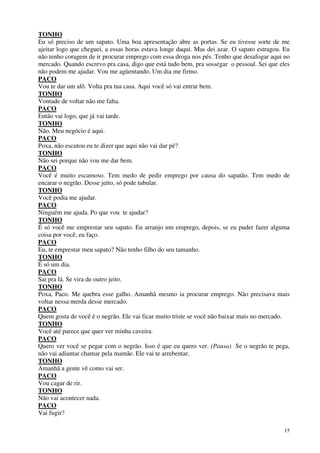 15
TONHO
Eu só preciso de um sapato. Uma boa apresentação abre as portas. Se eu tivesse sorte de me
ajeitar logo que cheguei, a essas horas estava longe daqui. Mas dei azar. O sapato estragou. Eu
não tenho coragem de ir procurar emprego com essa droga nos pés. Tenho que desafogar aqui no
mercado. Quando escrevo pra casa, digo que está tudo bem, pra sossegar o pessoal. Sei que eles
não podem me ajudar. Vou me agüentando. Um dia me firmo.
PACO
Vou te dar um alô. Volta pra tua casa. Aqui você só vai entrar bem.
TONHO
Vontade de voltar não me falta.
PACO
Então vai logo, que já vai tarde.
TONHO
Não. Meu negócio é aqui.
PACO
Poxa, não escutou eu te dizer que aqui não vai dar pé?
TONHO
Não sei porque não vou me dar bem.
PACO
Você é muito escamoso. Tem medo de pedir emprego por causa do sapatão. Tem medo de
encarar o negrão. Desse jeito, só pode tubular.
TONHO
Você podia me ajudar.
PACO
Ninguém me ajuda. Po que vou te ajudar?
TONHO
É só você me emprestar seu sapato. Eu arranjo um emprego, depois, se eu puder fazer alguma
coisa por você, eu faço.
PACO
Eu, te emprestar meu sapato? Não tenho filho do seu tamanho.
TONHO
É só um dia.
PACO
Sai pra lá. Se vira de outro jeito.
TONHO
Poxa, Paco. Me quebra esse galho. Amanhã mesmo ia procurar emprego. Não precisava mais
voltar nessa merda desse mercado.
PACO
Quem gosta de você é o negrão. Ele vai ficar muito triste se você não baixar mais no mercado.
TONHO
Você até parece que quer ver minha caveira.
PACO
Quero ver você se pegar com o negrão. Isso é que eu quero ver. (Pausa) Se o negrão te pega,
não vai adiantar chamar pela mamãe. Ele vai te arrebentar.
TONHO
Amanhã a gente vê como vai ser.
PACO
Vou cagar de rir.
TONHO
Não vai acontecer nada.
PACO
Vai fugir?
 
