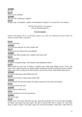 16
TONHO
Eu, não.
PACO
Poxa, o cara é machão.
TONHO
Não sou mais valente que ninguém.
PACO
Se pensa que vai engrupir o negrão, está enganado. O negrão é vivo paca. Ele vai te enrabar.
(Os dois ficam quietos. Luz apaga.)
( Fim do Segundo Quadro.)
Terceiro Quadro
(Tonho está deitado, Paco vai entrando. Senta-se na cama, fica olhando fixo para Tonho. Só
depois de muito tempo é que fala.)
PACO
Você é um trouxa.
TONHO
Você não tem nada que ver com a minha vida.
PACO
Afinou como uma bicha. Poxa, que papelão!
TONHO
Papelão, não. Bati um papo com o negrão, ficou tudo certo.
PACO
Você é que acha.
TONHO
O negrão está legal comigo. Até tomamos umas pinguinhas juntos.
PACO
Muito bonito pra sua cara. O sujeito te cafetina, você ainda paga bebida pra ele. Você é um
otário. Deu a grana do peixe pro negrão. Quem trabalha pra homem é relógio de ponto ou bicha.
Depois que você se arrancou, ele tirou um bom sarro às tuas custas. Todo mundo mijou de rir.
TONHO
O negrão contou que eu dei dinheiro pra ele?
PACO
Claro! Você é trouxa. E agora todo mundo sabe.
TONHO
Só dei metade. Foi pra evitar briga. Eu estudei, não preciso me meter em encrenca.
PACO
E acha que livrou sua cara?
TONHO
Então? Agora tá tudo certo.
PACO
Só que todo dia ele vai te dar uma prensa.
TONHO
Não sei por quê.
PACO
Porque você é um trouxa. Ele disse que não pega mais no pesado. É só ver você num caminhão,
ele chega como quem não quer nada e diz que era carreto dele. Daí, te achaca. Se você achar
ruim, te sapeca o braço e leva toda a grana. Se você ficar bonzinho, é tudo meio a meio.(Pausa)
 
