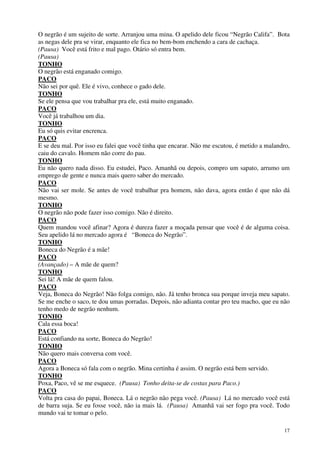 17
O negrão é um sujeito de sorte. Arranjou uma mina. O apelido dele ficou “Negrão Califa”. Bota
as negas dele pra se virar, enquanto ele fica no bem-bom enchendo a cara de cachaça.
(Pausa) Você está frito e mal pago. Otário só entra bem.
(Pausa)
TONHO
O negrão está enganado comigo.
PACO
Não sei por quê. Ele é vivo, conhece o gado dele.
TONHO
Se ele pensa que vou trabalhar pra ele, está muito enganado.
PACO
Você já trabalhou um dia.
TONHO
Eu só quis evitar encrenca.
PACO
E se deu mal. Por isso eu falei que você tinha que encarar. Não me escutou, é metido a malandro,
caiu do cavalo. Homem não corre do pau.
TONHO
Eu não quero nada disso. Eu estudei, Paco. Amanhã ou depois, compro um sapato, arrumo um
emprego de gente e nunca mais quero saber do mercado.
PACO
Não vai ser mole. Se antes de você trabalhar pra homem, não dava, agora então é que não dá
mesmo.
TONHO
O negrão não pode fazer isso comigo. Não é direito.
PACO
Quem mandou você afinar? Agora é dureza fazer a moçada pensar que você é de alguma coisa.
Seu apelido lá no mercado agora é “Boneca do Negrão”.
TONHO
Boneca do Negrão é a mãe!
PACO
(Avançado) – A mãe de quem?
TONHO
Sei lá! A mãe de quem falou.
PACO
Veja, Boneca do Negrão! Não folga comigo, não. Já tenho bronca sua porque inveja meu sapato.
Se me enche o saco, te dou umas porradas. Depois, não adianta contar pro teu macho, que eu não
tenho medo de negrão nenhum.
TONHO
Cala essa boca!
PACO
Está confiando na sorte, Boneca do Negrão!
TONHO
Não quero mais conversa com você.
PACO
Agora a Boneca só fala com o negrão. Mina certinha é assim. O negrão está bem servido.
TONHO
Poxa, Paco, vê se me esquece. (Pausa) Tonho deita-se de costas para Paco.)
PACO
Volta pra casa do papai, Boneca. Lá o negrão não pega você. (Pausa) Lá no mercado você está
de barra suja. Se eu fosse você, não ia mais lá. (Pausa) Amanhã vai ser fogo pra você. Todo
mundo vai te tomar o pelo.
 