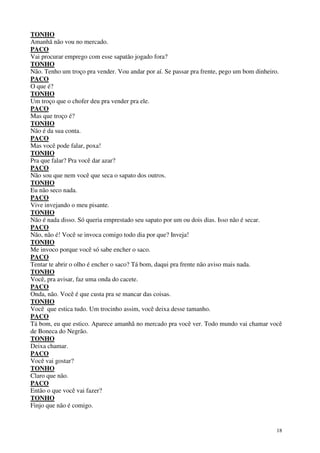 18
TONHO
Amanhã não vou no mercado.
PACO
Vai procurar emprego com esse sapatão jogado fora?
TONHO
Não. Tenho um troço pra vender. Vou andar por aí. Se passar pra frente, pego um bom dinheiro.
PACO
O que é?
TONHO
Um troço que o chofer deu pra vender pra ele.
PACO
Mas que troço é?
TONHO
Não é da sua conta.
PACO
Mas você pode falar, poxa!
TONHO
Pra que falar? Pra você dar azar?
PACO
Não sou que nem você que seca o sapato dos outros.
TONHO
Eu não seco nada.
PACO
Vive invejando o meu pisante.
TONHO
Não é nada disso. Só queria emprestado seu sapato por um ou dois dias. Isso não é secar.
PACO
Não, não é! Você se invoca comigo todo dia por que? Inveja!
TONHO
Me invoco porque você só sabe encher o saco.
PACO
Tentar te abrir o olho é encher o saco? Tá bom, daqui pra frente não aviso mais nada.
TONHO
Você, pra avisar, faz uma onda do cacete.
PACO
Onda, não. Você é que custa pra se mancar das coisas.
TONHO
Você que estica tudo. Um trocinho assim, você deixa desse tamanho.
PACO
Tá bom, eu que estico. Aparece amanhã no mercado pra você ver. Todo mundo vai chamar você
de Boneca do Negrão.
TONHO
Deixa chamar.
PACO
Você vai gostar?
TONHO
Claro que não.
PACO
Então o que você vai fazer?
TONHO
Finjo que não é comigo.
 