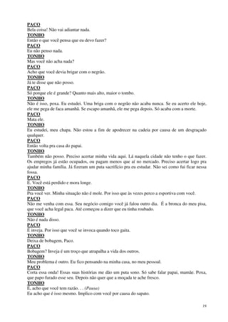 19
PACO
Bela coisa! Não vai adiantar nada.
TONHO
Então o que você pensa que eu devo fazer?
PACO
Eu não penso nada.
TONHO
Mas você não acha nada?
PACO
Acho que você devia brigar com o negrão.
TONHO
Já te disse que não posso.
PACO
Só porque ele é grande? Quanto mais alto, maior o tombo.
TONHO
Não é isso, poxa. Eu estudei. Uma briga com o negrão não acaba nunca. Se eu acerto ele hoje,
ele me pega de faca amanhã. Se escapo amanhã, ele me pega depois. Só acaba com a morte.
PACO
Mata ele.
TONHO
Eu estudei, meu chapa. Não estou a fim de apodrecer na cadeia por causa de um desgraçado
qualquer.
PACO
Então volta pra casa do papai.
TONHO
Também não posso. Preciso acertar minha vida aqui. Lá naquela cidade não tenho o que fazer.
Os empregos já estão ocupados, ou pagam menos que aí no mercado. Preciso acertar logo pra
ajudar minha família. Já fizeram um puta sacrifício pra eu estudar. Não sei como fui ficar nessa
fossa.
PACO
É. Você está perdido e mora longe.
TONHO
Pra você ver. Minha situação não é mole. Por isso que às vezes perco a esportiva com você.
PACO
Não me venha com essa. Seu negócio comigo você já falou outro dia. É a bronca do meu pisa,
que você acha legal paca. Até começou a dizer que eu tinha roubado.
TONHO
Não é nada disso.
PACO
É inveja. Por isso que você se invoca quando toco gaita.
TONHO
Deixa de bobagem, Paco.
PACO
Bobagem? Inveja é um troço que atrapalha a vida dos outros.
TONHO
Meu problema é outro. Eu fico pensando na minha casa, no meu pessoal.
PACO
Corta essa onda! Essas suas histórias me dão um puta sono. Só sabe falar papai, mamãe. Poxa,
que papo furado esse seu. Depois não quer que a moçada te ache fresco.
TONHO
É, acho que você tem razão. . . (Pausa)
Eu acho que é isso mesmo. Implico com você por causa do sapato.
 